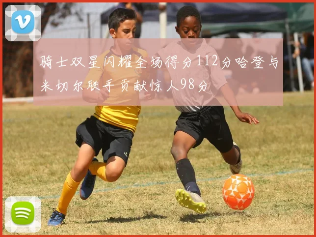 骑士双星闪耀全场得分112分哈登与米切尔联手贡献惊人98分