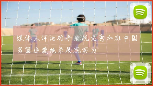 媒体人评论对手犯规无意加班中国男篮逆袭绝杀展现实力