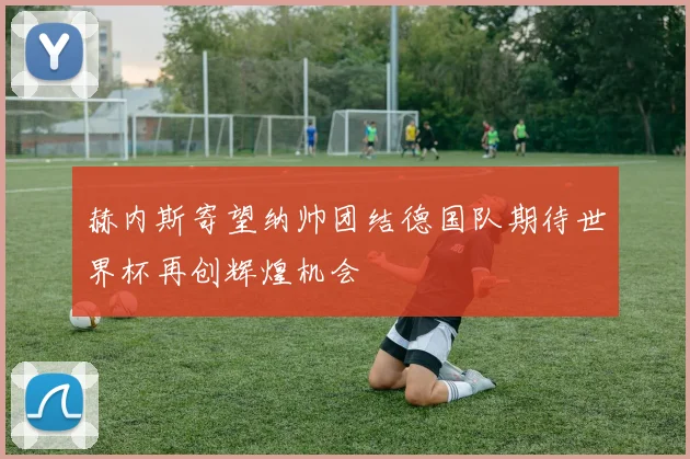 赫内斯寄望纳帅团结德国队期待世界杯再创辉煌机会