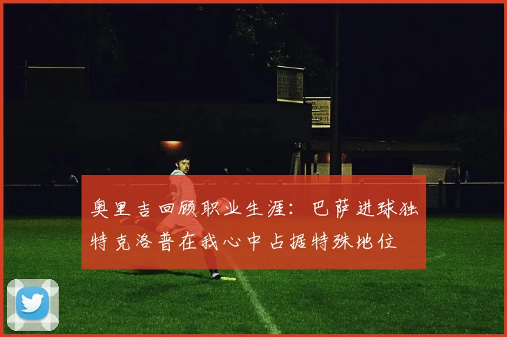 奥里吉回顾职业生涯：巴萨进球独特克洛普在我心中占据特殊地位