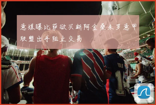 意媒曝比萨欲买断阿金桑米罗意甲联盟出手阻止交易