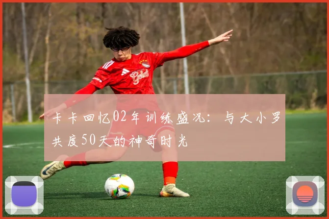 卡卡回忆02年训练盛况：与大小罗共度50天的神奇时光