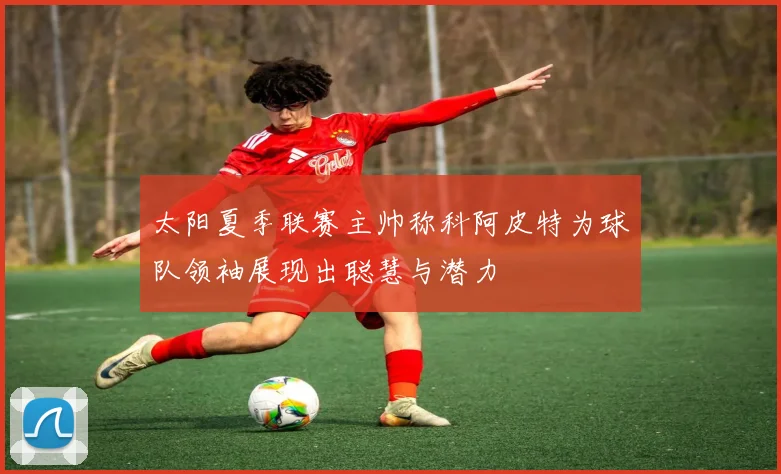 太阳夏季联赛主帅称科阿皮特为球队领袖展现出聪慧与潜力