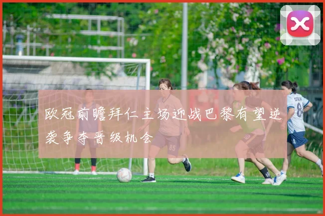欧冠前瞻拜仁主场迎战巴黎有望逆袭争夺晋级机会