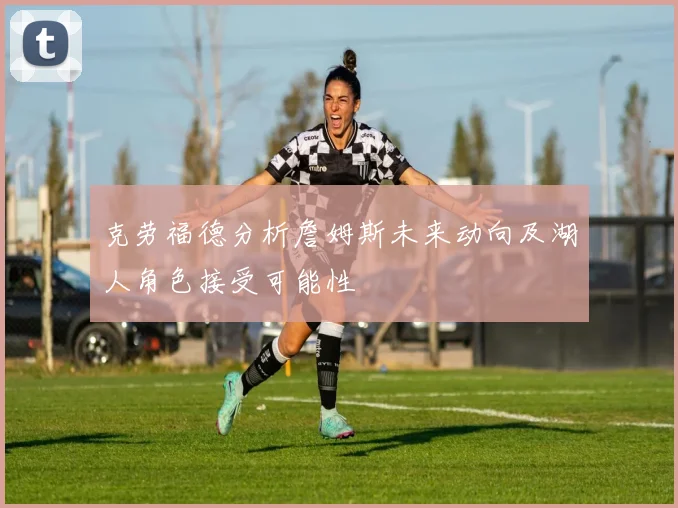 克劳福德分析詹姆斯未来动向及湖人角色接受可能性