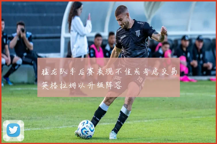 猛龙队季后赛表现不佳或考虑交易英格拉姆以升级阵容